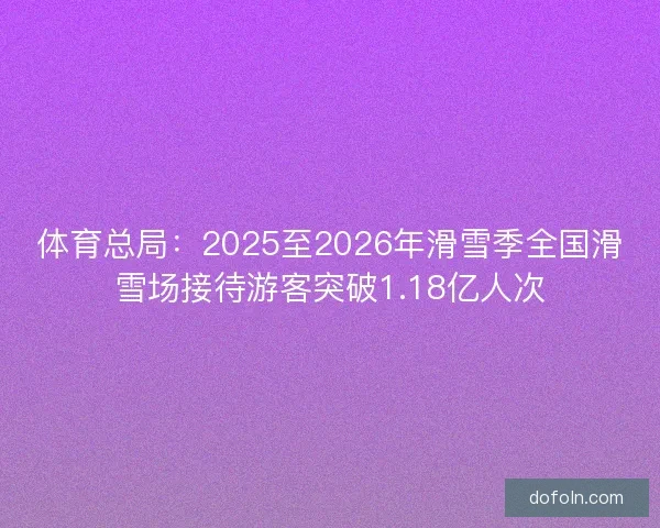 体育总局：2025至2026年滑雪季全国滑雪场接待游客突破1.18亿人次