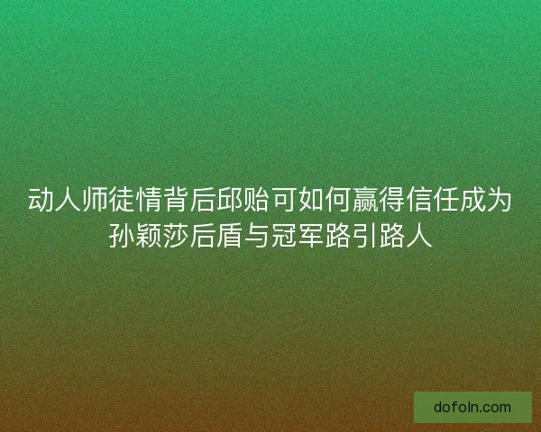 动人师徒情背后邱贻可如何赢得信任成为孙颖莎后盾与冠军路引路人