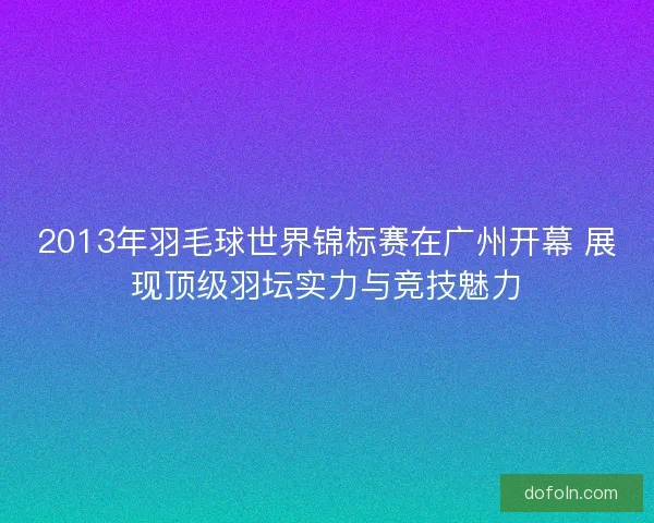 2013年羽毛球世界锦标赛在广州开幕 展现顶级羽坛实力与竞技魅力 2013年羽毛球世界锦标赛在广州开幕 展现顶级羽坛实力与竞技魅力