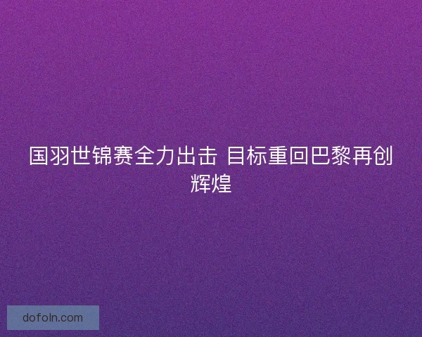 国羽世锦赛全力出击 目标重回巴黎再创辉煌 国羽世锦赛全力出击 目标重回巴黎再创辉煌