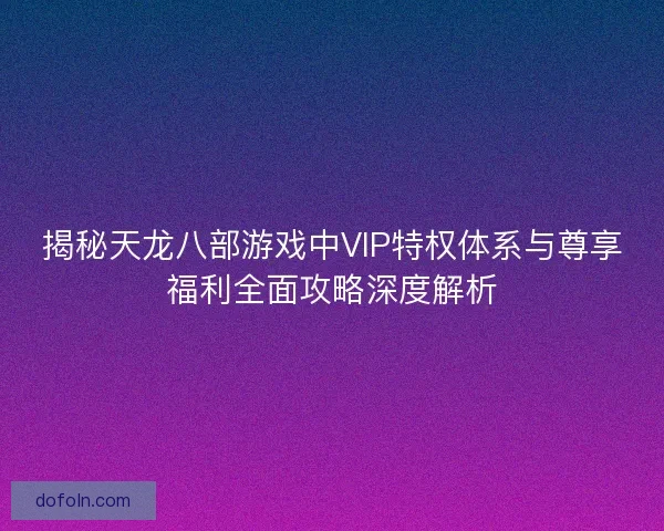 揭秘天龙八部游戏中VIP特权体系与尊享福利全面攻略深度解析 揭秘天龙八部游戏中VIP特权体系与尊享福利全面攻略深度解析
