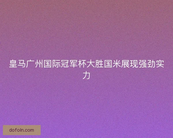 皇马广州国际冠军杯大胜国米展现强劲实力 皇马广州国际冠军杯大胜国米展现强劲实力