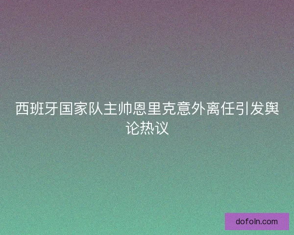 西班牙国家队主帅恩里克意外离任引发舆论热议 西班牙国家队主帅恩里克意外离任引发舆论热议