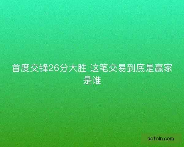首度交锋26分大胜 这笔交易到底是赢家是谁
