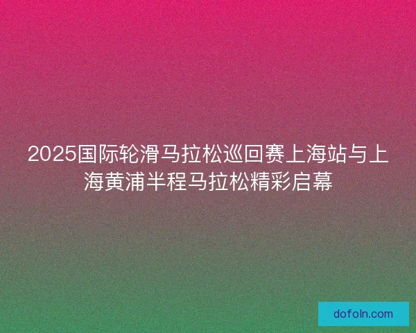 2025国际轮滑马拉松巡回赛上海站与上海黄浦半程马拉松精彩启幕