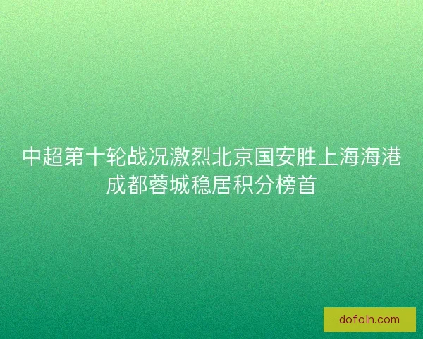 中超第十轮战况激烈北京国安胜上海海港成都蓉城稳居积分榜首 中超第十轮战况激烈北京国安胜上海海港成都蓉城稳居积分榜首