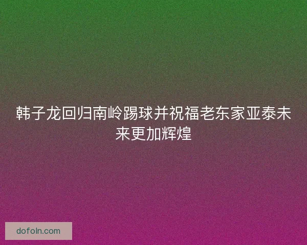 韩子龙回归南岭踢球并祝福老东家亚泰未来更加辉煌 韩子龙回归南岭踢球并祝福老东家亚泰未来更加辉煌