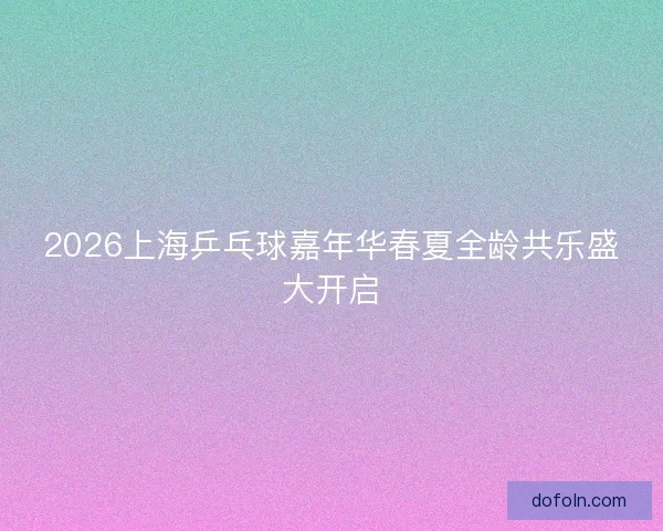 2026上海乒乓球嘉年华春夏全龄共乐盛大开启 2026上海乒乓球嘉年华春夏全龄共乐盛大开启
