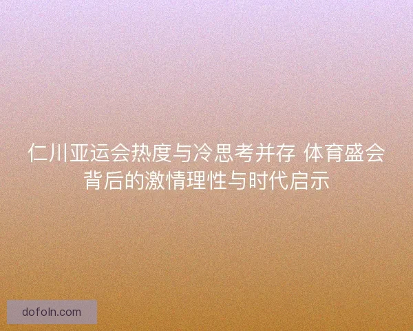 仁川亚运会热度与冷思考并存 体育盛会背后的激情理性与时代启示