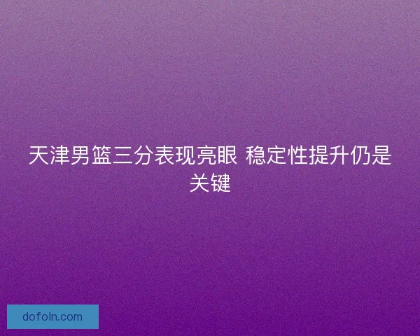 天津男篮三分表现亮眼 稳定性提升仍是关键