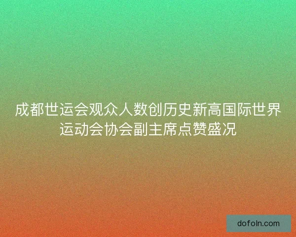 成都世运会观众人数创历史新高国际世界运动会协会副主席点赞盛况 成都世运会观众人数创历史新高国际世界运动会协会副主席点赞盛况