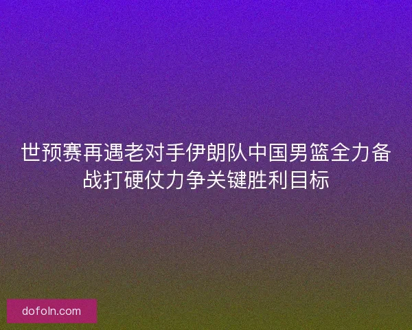 世预赛再遇老对手伊朗队中国男篮全力备战打硬仗力争关键胜利目标 世预赛再遇老对手伊朗队中国男篮全力备战打硬仗力争关键胜利目标