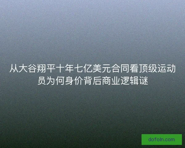 从大谷翔平十年七亿美元合同看顶级运动员为何身价背后商业逻辑谜