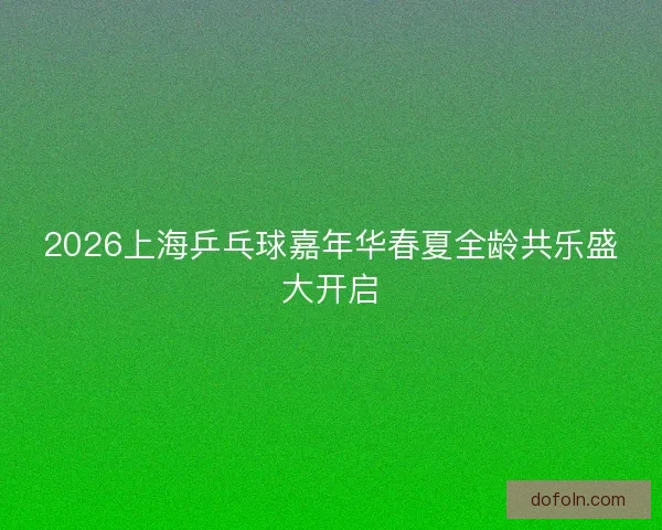2026上海乒乓球嘉年华春夏全龄共乐盛大开启 2026上海乒乓球嘉年华春夏全龄共乐盛大开启