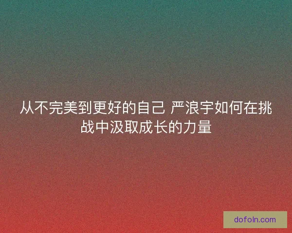从不完美到更好的自己 严浪宇如何在挑战中汲取成长的力量 从不完美到更好的自己 严浪宇如何在挑战中汲取成长的力量