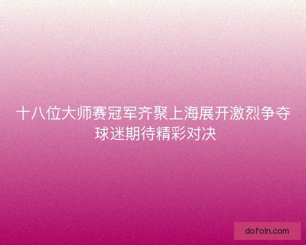 十八位大师赛冠军齐聚上海展开激烈争夺 球迷期待精彩对决 十八位大师赛冠军齐聚上海展开激烈争夺 球迷期待精彩对决