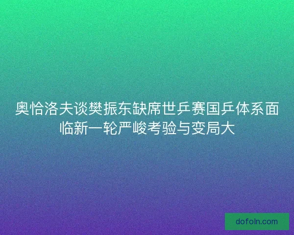 奥恰洛夫谈樊振东缺席世乒赛国乒体系面临新一轮严峻考验与变局大