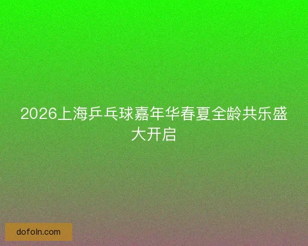 2026上海乒乓球嘉年华春夏全龄共乐盛大开启 2026上海乒乓球嘉年华春夏全龄共乐盛大开启