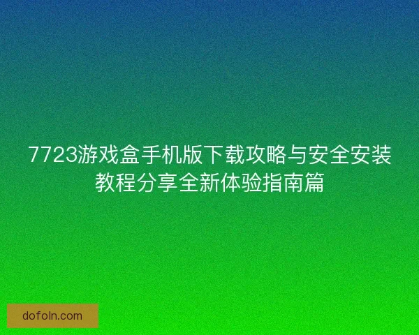 7723游戏盒手机版下载攻略与安全安装教程分享全新体验指南篇 7723游戏盒手机版下载攻略与安全安装教程分享全新体验指南篇