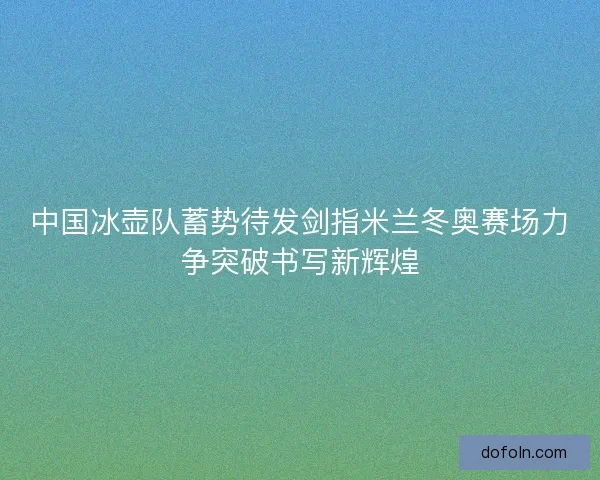 中国冰壶队蓄势待发剑指米兰冬奥赛场力争突破书写新辉煌 中国冰壶队蓄势待发剑指米兰冬奥赛场力争突破书写新辉煌