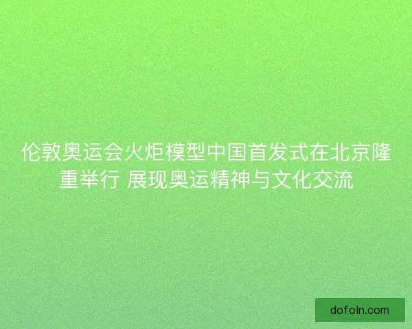 伦敦奥运会火炬模型中国首发式在北京隆重举行 展现奥运精神与文化交流