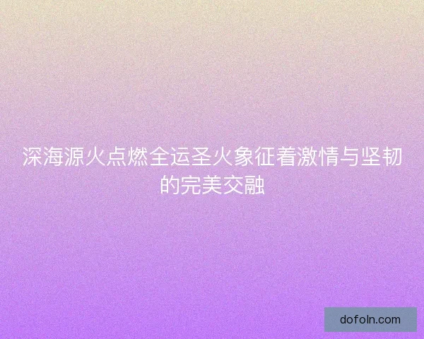 深海源火点燃全运圣火象征着激情与坚韧的完美交融 深海源火点燃全运圣火象征着激情与坚韧的完美交融